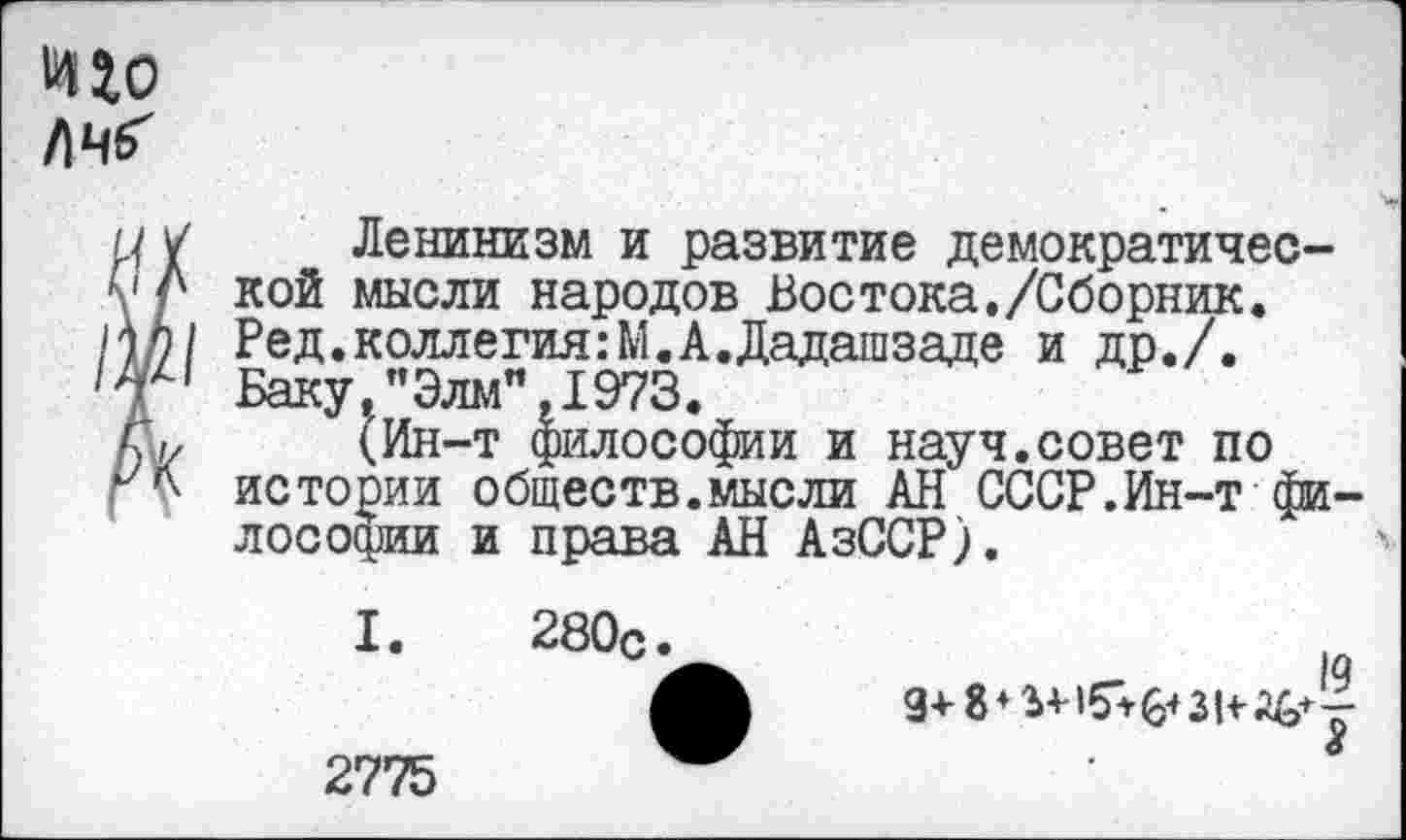 ﻿иго
ЛЧб'
V Ленинизм и развитие демократичес-Л кой мысли народов Востока./Сборник.
\П1 Ред.коллегия:М.А.Дадашзаде и др./.
г Баку,"Элм",1973.
С, (Ин-т философии и науч.совет по истории обществ.мысли АН СССР.Ин-т философии и права АН АзССР).
I. 280с
2775